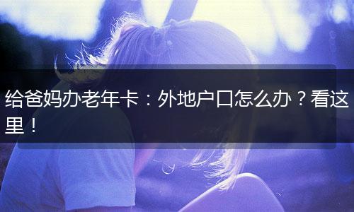 给爸妈办老年卡：外地户口怎么办？看这里！