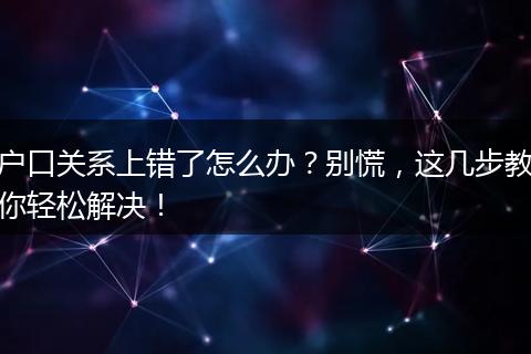 户口关系上错了怎么办？别慌，这几步教你轻松解决！