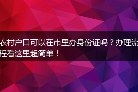 农村户口可以在市里办身份证吗？办理流程看这里超简单！