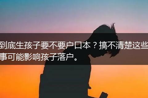 到底生孩子要不要户口本？搞不清楚这些事可能影响孩子落户。