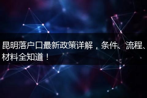 昆明落户口最新政策详解，条件、流程、材料全知道！