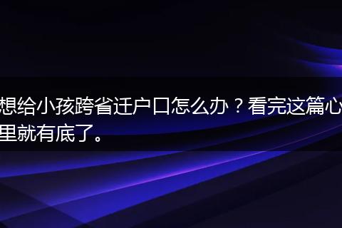 想给小孩跨省迁户口怎么办？看完这篇心里就有底了。
