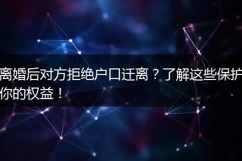离婚后对方拒绝户口迁离？了解这些保护你的权益！