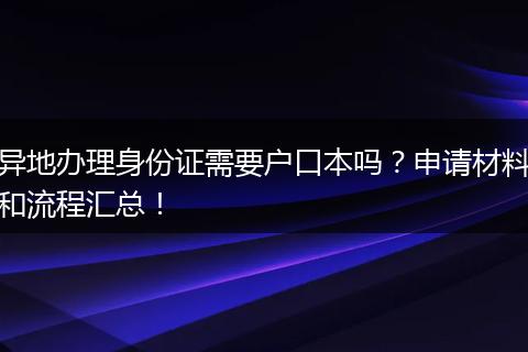 异地办理身份证需要户口本吗？申请材料和流程汇总！