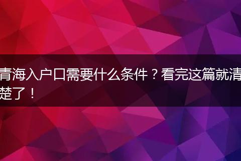 青海入户口需要什么条件？看完这篇就清楚了！