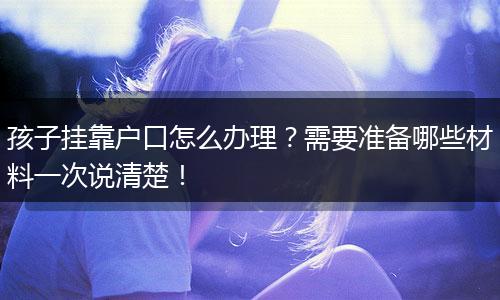 孩子挂靠户口怎么办理？需要准备哪些材料一次说清楚！