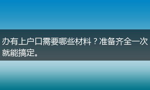 办有上户口需要哪些材料？准备齐全一次就能搞定。