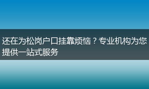 还在为松岗户口挂靠烦恼？专业机构为您提供一站式服务