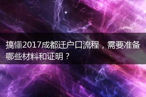 搞懂2017成都迁户口流程，需要准备哪些材料和证明？