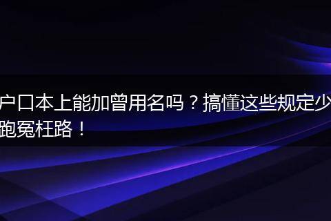 户口本上能加曾用名吗？搞懂这些规定少跑冤枉路！