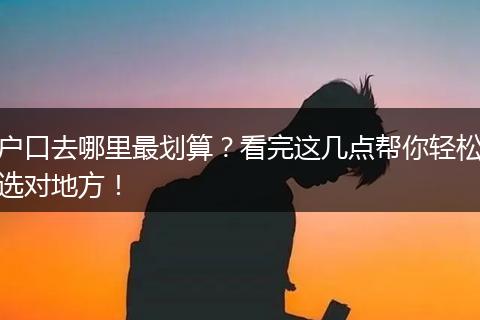户口去哪里最划算？看完这几点帮你轻松选对地方！