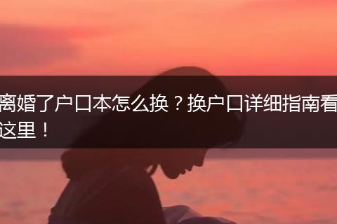 离婚了户口本怎么换？换户口详细指南看这里！