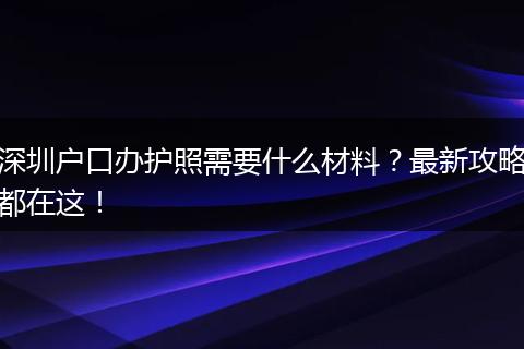 深圳户口办护照需要什么材料？最新攻略都在这！
