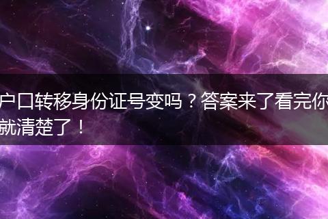 户口转移身份证号变吗？答案来了看完你就清楚了！