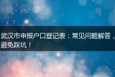 武汉市申报户口登记表：常见问题解答，避免踩坑！