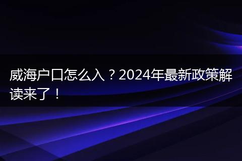 威海户口怎么入？2024年最新政策解读来了！