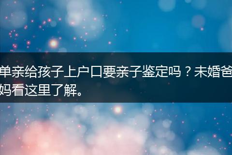 单亲给孩子上户口要亲子鉴定吗？未婚爸妈看这里了解。