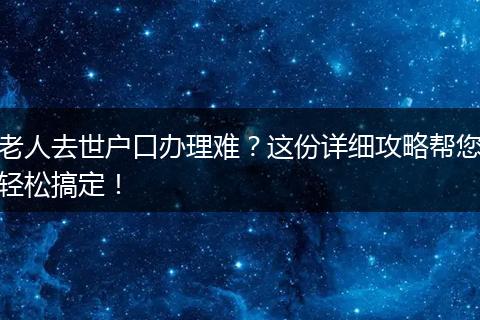 老人去世户口办理难？这份详细攻略帮您轻松搞定！