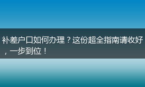 补差户口如何办理？这份超全指南请收好，一步到位！