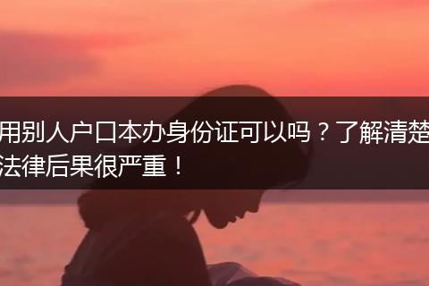用别人户口本办身份证可以吗？了解清楚法律后果很严重！
