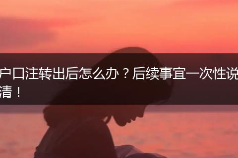 户口注转出后怎么办？后续事宜一次性说清！