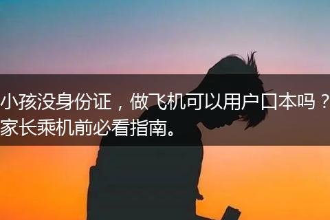 小孩没身份证，做飞机可以用户口本吗？家长乘机前必看指南。