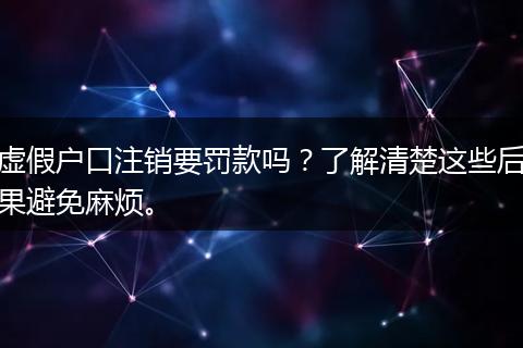 虚假户口注销要罚款吗？了解清楚这些后果避免麻烦。