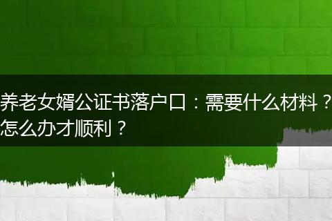 养老女婿公证书落户口：需要什么材料？怎么办才顺利？