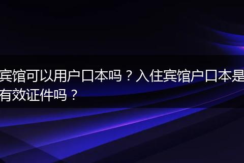 宾馆可以用户口本吗？入住宾馆户口本是有效证件吗？
