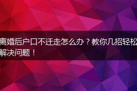 离婚后户口不迁走怎么办？教你几招轻松解决问题！