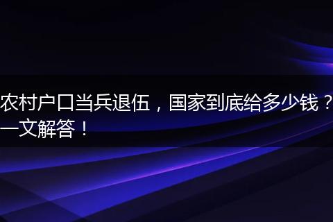 农村户口当兵退伍，国家到底给多少钱？一文解答！