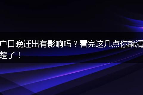 户口晚迁出有影响吗？看完这几点你就清楚了！