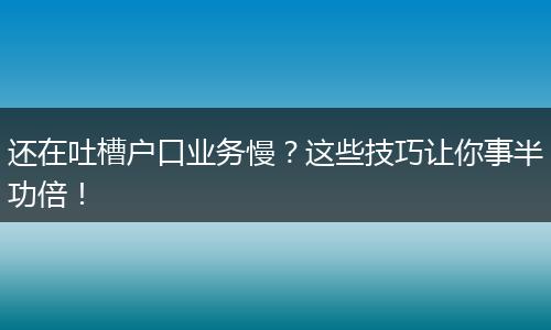 还在吐槽户口业务慢？这些技巧让你事半功倍！