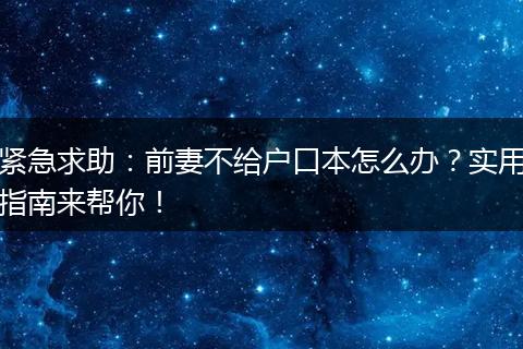 紧急求助：前妻不给户口本怎么办？实用指南来帮你！