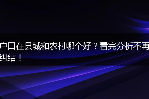 户口在县城和农村哪个好？看完分析不再纠结！