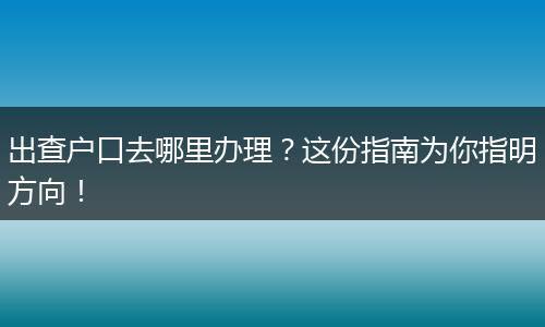 出查户口去哪里办理？这份指南为你指明方向！