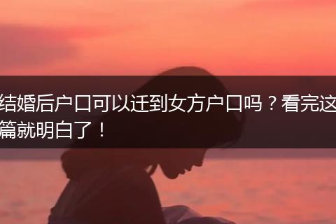 结婚后户口可以迁到女方户口吗？看完这篇就明白了！