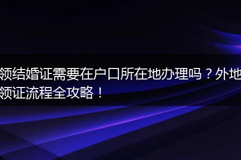 领结婚证需要在户口所在地办理吗？外地领证流程全攻略！