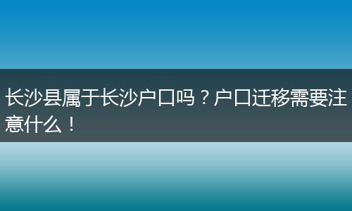 长沙县属于长沙户口吗？户口迁移需要注意什么！