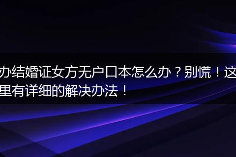 办结婚证女方无户口本怎么办？别慌！这里有详细的解决办法！