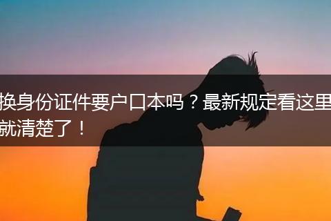 换身份证件要户口本吗？最新规定看这里就清楚了！