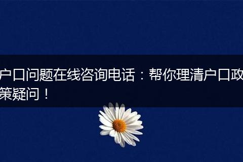 户口问题在线咨询电话：帮你理清户口政策疑问！