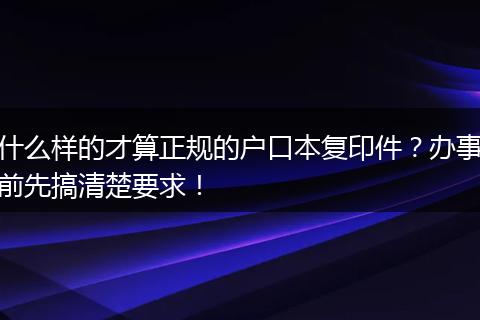 什么样的才算正规的户口本复印件？办事前先搞清楚要求！