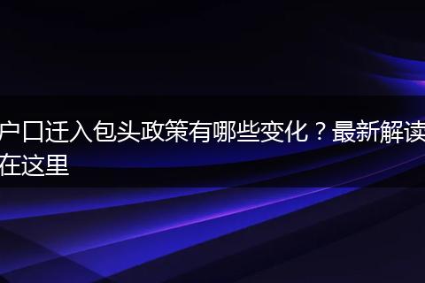 户口迁入包头政策有哪些变化？最新解读在这里