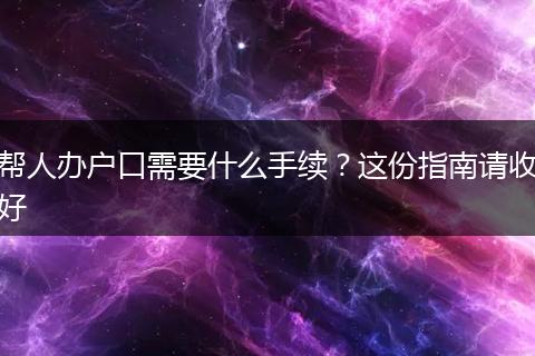 帮人办户口需要什么手续？这份指南请收好