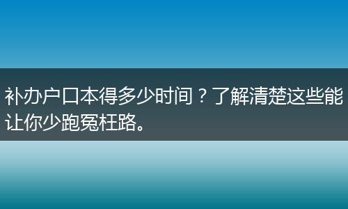 补办户口本得多少时间？了解清楚这些能让你少跑冤枉路。