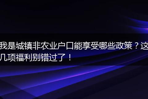 我是城镇非农业户口能享受哪些政策？这几项福利别错过了！