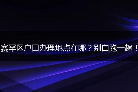 赛罕区户口办理地点在哪？别白跑一趟！