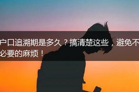 户口追溯期是多久？搞清楚这些，避免不必要的麻烦！