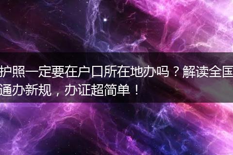 护照一定要在户口所在地办吗？解读全国通办新规，办证超简单！